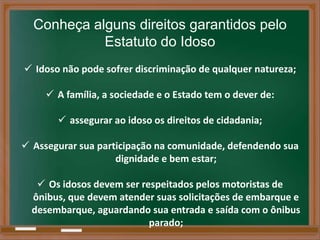 Conheça alguns direitos garantidos pelo
            Estatuto do Idoso
 Idoso não pode sofrer discriminação de qualquer natureza;

      A família, a sociedade e o Estado tem o dever de:

        assegurar ao idoso os direitos de cidadania;

 Assegurar sua participação na comunidade, defendendo sua
                    dignidade e bem estar;

    Os idosos devem ser respeitados pelos motoristas de
  ônibus, que devem atender suas solicitações de embarque e
  desembarque, aguardando sua entrada e saída com o ônibus
                           parado;
 