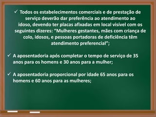  Todos os estabelecimentos comerciais e de prestação de
        serviço deverão dar preferência ao atendimento ao
     idoso, devendo ter placas afixadas em local visível com os
   seguintes dizeres: “Mulheres gestantes, mães com criança de
       colo, idosos, e pessoas portadoras de deficiência têm
                     atendimento preferencial”;

 A aposentadoria após completar o tempo de serviço de 35
  anos para os homens e 30 anos para a mulher;

 A aposentadoria proporcional por idade 65 anos para os
  homens e 60 anos para as mulheres;
 