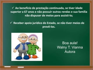  Ao benefício de prestação continuada, se tiver idade
superior a 67 anos e não possuir outras rendas e sua família
           não dispuser de meios para assisti-lo;

 Receber apoio jurídico do Estado, se não tiver meios de
                        provê-los.




                                      Boa aula!
                                    Walny T. Vianna
                                        Autora
 