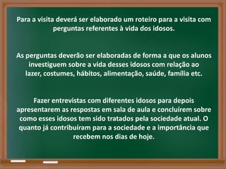 Para a visita deverá ser elaborado um roteiro para a visita com
             perguntas referentes à vida dos idosos.


As perguntas deverão ser elaboradas de forma a que os alunos
    investiguem sobre a vida desses idosos com relação ao
   lazer, costumes, hábitos, alimentação, saúde, família etc.


     Fazer entrevistas com diferentes idosos para depois
apresentarem as respostas em sala de aula e concluírem sobre
 como esses idosos tem sido tratados pela sociedade atual. O
 quanto já contribuíram para a sociedade e a importância que
                  recebem nos dias de hoje.
 