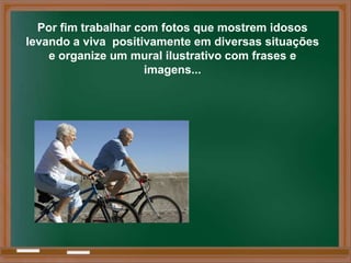 Por fim trabalhar com fotos que mostrem idosos
levando a viva positivamente em diversas situações
    e organize um mural ilustrativo com frases e
                     imagens...
 
