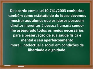 De acordo com a Lei10.741/2003 conhecida
também como estatuto do do idoso devemos
 mostrar aos alunos que os idosos possuem
 direitos inerentes à pessoa humana sendo-
 lhe assegurado todos os meios necessários
   para a preservação de sua saúde física e
        mental e seu aperfeiçoamento
 moral, intelectual e social em condições de
            liberdade e dignidade.
 