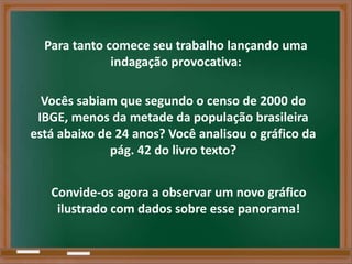 Para tanto comece seu trabalho lançando uma
              indagação provocativa:

  Vocês sabiam que segundo o censo de 2000 do
 IBGE, menos da metade da população brasileira
está abaixo de 24 anos? Você analisou o gráfico da
              pág. 42 do livro texto?


   Convide-os agora a observar um novo gráfico
    ilustrado com dados sobre esse panorama!
 