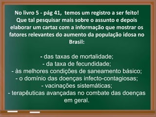 No livro 5 - pág 41, temos um registro a ser feito!
    Que tal pesquisar mais sobre o assunto e depois
 elaborar um cartaz com a informação que mostrar os
fatores relevantes do aumento da população idosa no
                          Brasil:

             - das taxas de mortalidade;
               - da taxa de fecundidade;
  - às melhores condições de saneamento básico;
    - o domínio das doenças infecto-contagiosas;
              - vacinações sistemáticas;
- terapêuticas avançadas no combate das doenças
                       em geral.
 