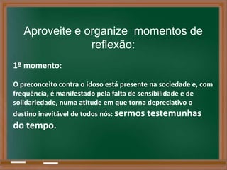 Aproveite e organize momentos de
                reflexão:
1º momento:

O preconceito contra o idoso está presente na sociedade e, com
frequência, é manifestado pela falta de sensibilidade e de
solidariedade, numa atitude em que torna depreciativo o
destino inevitável de todos nós: sermos testemunhas
do tempo.
 