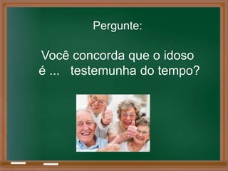 Pergunte:

Você concorda que o idoso
é ... testemunha do tempo?
 
