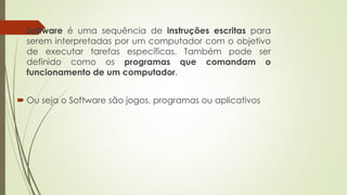  Software é uma sequência de instruções escritas para
serem interpretadas por um computador com o objetivo
de executar tarefas específicas. Também pode ser
definido como os programas que comandam o
funcionamento de um computador.
 Ou seja o Software são jogos, programas ou aplicativos
 