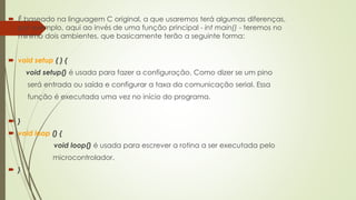  É baseado na linguagem C original, a que usaremos terá algumas diferenças,
por exemplo, aqui ao invés de uma função principal - int main() - teremos no
mínimo dois ambientes, que basicamente terão a seguinte forma:
 void setup ( ) {
void setup() é usada para fazer a configuração. Como dizer se um pino
será entrada ou saída e configurar a taxa da comunicação serial. Essa
função é executada uma vez no início do programa.
 }
 void loop () {
void loop() é usada para escrever a rotina a ser executada pelo
microcontrolador.
 }
 