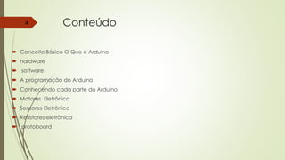 Conteúdo
 Conceito Básico O Que é Arduino
 hardware
 software
 A programação do Arduino
 Conhecendo cada parte do Arduino
 Motores Eletrônica
 Sensores Eletrônica
 Resistores eletrônica
 protoboard
4
 