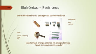 Eletrônica – Resistores40
oferecem resistência à passagem da corrente elétrica
transformam energia elétrica em energia térmica
[pode ser usado como atuador]
tipos:
carvão [carbono]
filme
fio
resistência:
fixo
variável
 