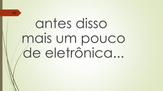antes disso
mais um pouco
de eletrônica...
43
 