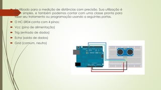  é utilizado para a medição de distâncias com precisão. Sua utilização é
bem simples, e também podemos contar com uma classe pronta para
fazer seu tratamento ou programação usando a seguintes portas.
 O HC-SR04 conta com 4 pinos:
 Vcc (pino de alimentação)
 Trig (entrada de dados)
 Echo (saida de dados)
 Gnd (comum, neutro)
 