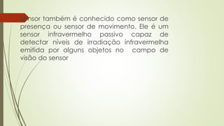 Sensor também é conhecido como sensor de
presença ou sensor de movimento. Ele é um
sensor infravermelho passivo capaz de
detectar níveis de irradiação infravermelha
emitida por alguns objetos no campo de
visão do sensor
 