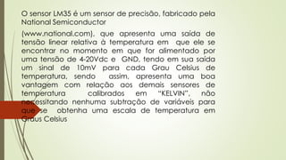 O sensor LM35 é um sensor de precisão, fabricado pela
National Semiconductor
(www.national.com), que apresenta uma saída de
tensão linear relativa à temperatura em que ele se
encontrar no momento em que for alimentado por
uma tensão de 4-20Vdc e GND, tendo em sua saída
um sinal de 10mV para cada Grau Celsius de
temperatura, sendo assim, apresenta uma boa
vantagem com relação aos demais sensores de
temperatura calibrados em “KELVIN”, não
necessitando nenhuma subtração de variáveis para
que se obtenha uma escala de temperatura em
Graus Celsius
 