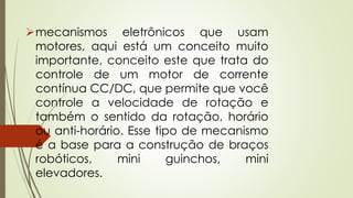 mecanismos eletrônicos que usam
motores, aqui está um conceito muito
importante, conceito este que trata do
controle de um motor de corrente
contínua CC/DC, que permite que você
controle a velocidade de rotação e
também o sentido da rotação, horário
ou anti-horário. Esse tipo de mecanismo
é a base para a construção de braços
robóticos, mini guinchos, mini
elevadores.
 