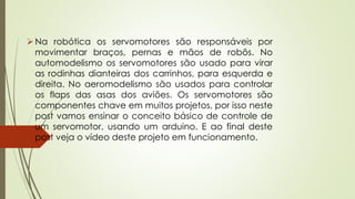 Na robótica os servomotores são responsáveis por
movimentar braços, pernas e mãos de robôs. No
automodelismo os servomotores são usado para virar
as rodinhas dianteiras dos carrinhos, para esquerda e
direita. No aeromodelismo são usados para controlar
os flaps das asas dos aviões. Os servomotores são
componentes chave em muitos projetos, por isso neste
post vamos ensinar o conceito básico de controle de
um servomotor, usando um arduino. E ao final deste
post veja o vídeo deste projeto em funcionamento.
 