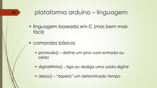 plataforma arduino – linguagem68
• linguagem baseada em C (mas bem mais
fácil)
• comandos básicos
• pinMode() – define um pino com entrada ou
saída
• digitalWrite() – liga ou desliga uma saída digital
• delay() – “espera” um determinado tempo
 