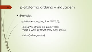 plataforma arduino – linguagem69
• Exemplos
• pinMode(num_do_pino, OUTPUT);
• digitalWrite(num_do_pino, valor);
valor é LOW ou HIGH (0 ou 1, 0V ou 5V)
• delay(milisegundos);
 