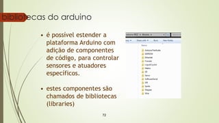 72
bibliotecas do arduino
• é possível estender a
plataforma Arduino com
adição de componentes
de código, para controlar
sensores e atuadores
específicos.
• estes componentes são
chamados de bibliotecas
(libraries)
 