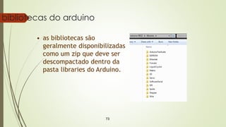 73
bibliotecas do arduino
• as bibliotecas são
geralmente disponibilizadas
como um zip que deve ser
descompactado dentro da
pasta libraries do Arduino.
 
