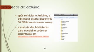 74
bibliotecas do arduino
• após reiniciar o Arduino, a
biblioteca estará disponível
no menu Sketch->Import Library
• a maioria das bibliotecas
para o Arduino pode ser
encontrada em
http://arduino.cc/en/Reference/Libraries
 