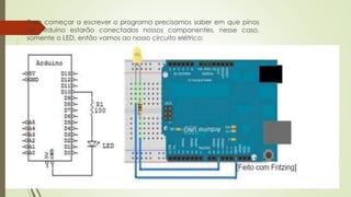  Para começar a escrever o programa precisamos saber em que pinos
do Arduino estarão conectados nossos componentes, nesse caso,
somente o LED, então vamos ao nosso circuito elétrico:
 