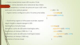 → Como conectamos nosso LED no pino 10 do
Arduino, vamos declarar uma variavel do tipo inteiro
para guardarmos o numero do pinos em que o LED esta.
(esta será uma variável global) int LED = 10;
→ Agora vamos configurar o pino 10 como uma saída void setup(){
pinMode(LED,OUTPUT);
}
→ Escrevemos agora a rotina para acender, esperar
algum tempo e depois apagar o LED.
Declaramos a função loop{ void loop(){
Sentamos o pino do LED para nível logico alto; digitalWrite(LED, HIGH);
Esperamos um tempo (1000 ms = 1 s); delay(1000);
Sentamos o pino do LED para nível logico baixo; digitalWrite(LED, LOW);
Esperamos um tempo (1000 ms); delay(1000);
Fechamos a funcao loop} }
 