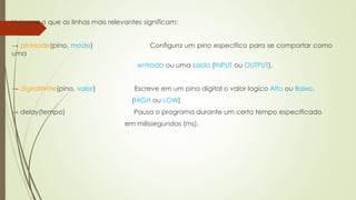 Vejamos o que as linhas mais relevantes significam:
→ pinMode(pino, modo) Configura um pino especifico para se comportar como
uma
entrada ou uma saida (INPUT ou OUTPUT).
→ digitalWrite(pino, valor) Escreve em um pino digital o valor logico Alto ou Baixo.
(HIGH ou LOW)
→ delay(tempo) Pausa o programa durante um certo tempo especificado
em milissegundos (ms).
 