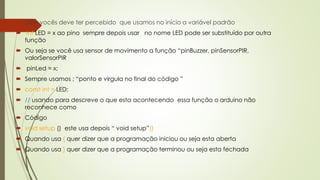  Obs: vocês deve ter percebido que usamos no início a variável padrão
 int LED = x ao pino sempre depois usar no nome LED pode ser substituído por outra
função
 Ou seja se você usa sensor de movimento a função “pinBuzzer, pinSensorPIR,
valorSensorPIR
 pinLed = x;
 Sempre usamos ; “ponto e virgula no final do código ”
 const int = LED;
 // usando para descreve o que esta acontecendo essa função o arduino não
reconhece como
 Código
 void setup () este usa depois “ void setup”()
 Quando usa { quer dizer que a programação iniciou ou seja esta aberta
 Quando usa } quer dizer que a programação terminou ou seja esta fechada
 