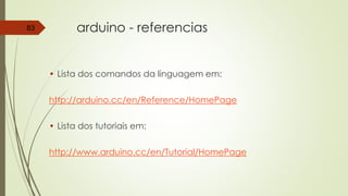 arduino - referencias
• Lista dos comandos da linguagem em:
http://arduino.cc/en/Reference/HomePage
• Lista dos tutoriais em:
http://www.arduino.cc/en/Tutorial/HomePage
83
 