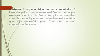  Hardware é a parte física de um computador, é
formado pelos componentes eletrônicos, como por
exemplo, circuitos de fios e luz, placas, utensílios,
correntes, e qualquer outro material em estado físico,
que seja necessário para fazer com o que
computador funcione.
 