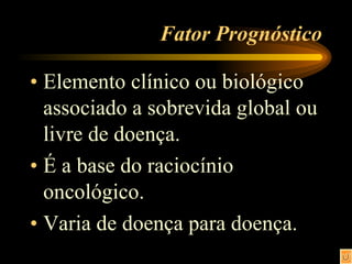Fator Prognóstico Elemento clínico ou biológico associado a sobrevida global ou livre de doença. É a base do raciocínio oncológico. Varia de doença para doença. 