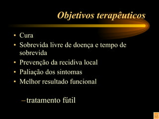 Objetivos terapêuticos Cura Sobrevida livre de doença e tempo de sobrevida Prevenção da recidiva local Paliação dos sintomas Melhor resultado funcional tratamento fútil 