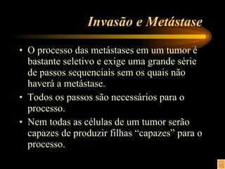 Invasão e Metástase  O processo das metástases em um tumor é bastante seletivo e exige uma grande série de passos sequenciais sem os quais não haverá a metástase. Todos os passos são necessários para o processo. Nem todas as células de um tumor serão capazes de produzir filhas “capazes” para o processo. 