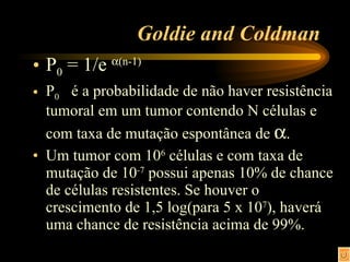 Goldie and Coldman P 0  = 1/e   (n-1) P 0  é a probabilidade de não haver resistência tumoral em um tumor contendo N células e com taxa de mutação espontânea de   . Um tumor com 10 6  células e com taxa de mutação de 10 -7  possui apenas 10% de chance de células resistentes. Se houver o crescimento de 1,5 log(para 5 x 10 7 ), haverá uma chance de resistência acima de 99%. 