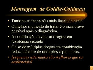 Mensagem  de Goldie-Coldman Tumores menores são mais fáceis de curar. O melhor momento de tratar é o mais breve possível após o diagnóstico. A combinação deve usar drogas sem resistência cruzada O uso de múltiplas drogas em combinação reduz a chance de mutações espontâneas. [esquemas alternados são melhores que os seqüenciais]   