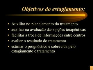 Objetivos do estagiamento: Auxiliar no planejamento do tratamento auxiliar na avaliação das opções terapêuticas facilitar a troca de informações entre centros avaliar o resultado do tratamento estimar o prognóstico e sobrevida pelo estagiamento e tratamento 