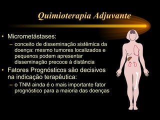 Quimioterapia Adjuvante Micrometástases: conceito de disseminação sistêmica da  doença: mesmo tumores localizados e pequenos podem apresentar  disseminação precoce à distância Fatores Prognósticos são decisivos na indicação terapêutica: o TNM ainda é o mais importante fator prognóstico para a maioria das doenças 
