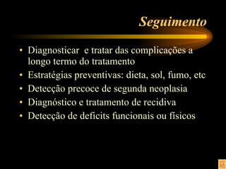 Seguimento Diagnosticar  e tratar das complicações a longo termo do tratamento Estratégias preventivas: dieta, sol, fumo, etc Detecção precoce de segunda neoplasia Diagnóstico e tratamento de recidiva Detecção de deficits funcionais ou físicos  