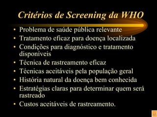 Critérios de Screening da WHO Problema de saúde pública relevante Tratamento eficaz para doença localizada Condições para diagnóstico e tratamento disponíveis Técnica de rastreamento eficaz Técnicas aceitáveis pela população geral História natural da doença bem conhecida Estratégias claras para determinar quem será rastreado Custos aceitáveis de rastreamento. 