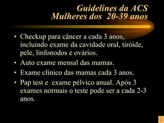 Guidelines da ACS  Mulheres dos  20-39 anos  Checkup para câncer a cada 3 anos, incluindo exame da cavidade oral, tiróide, pele, linfonodos e ovários. Auto exame mensal das mamas. Exame clínico das mamas cada 3 anos. Pap test e  exame pélvico anual. Após 3 exames normais o teste pode ser a cada 2-3 anos. 