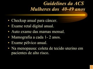 Guidelines da ACS  Mulheres dos  40-49 anos Checkup anual para câncer. Exame retal digital anual. Auto exame das mamas mensal. Mamografia a cada 1- 2 anos. Exame pélvico anual. Na menopausa: coleta de tecido uterino em pacientes de alto risco. 