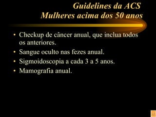 Guidelines da ACS  Mulheres acima dos 50 anos Checkup de câncer anual, que inclua todos os anteriores. Sangue oculto nas fezes anual. Sigmoidoscopia a cada 3 a 5 anos. Mamografia anual. 