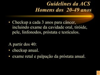 Guidelines da ACS  Homens dos  20-49 anos Checkup a cada 3 anos para câncer, incluindo exame da cavidade oral, tiróide, pele, linfonodos, próstata e testículos. A partir dos 40: checkup anual. exame retal e palpação da próstata anual. 