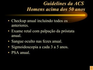 Guidelines da ACS  Homens acima dos 50 anos Checkup anual incluindo todos os anteriores.  Exame retal com palpação da próstata anual. Sangue oculto nas fezes anual. Sigmoidoscopia a cada 3 a 5 anos. PSA anual. 