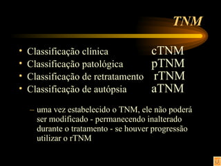 TNM Classificação clínica  cTNM Classificação patológica pTNM Classificação de retratamento   rTNM Classificação de autópsia aTNM uma vez estabelecido o TNM, ele não poderá ser modificado - permanecendo inalterado durante o tratamento - se houver progressão utilizar o rTNM 
