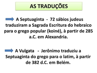 AS TRADUÇÕES
A Septuaginta - 72 sábios judeus
traduziram a Sagrada Escritura do hebraico
para o grego popular (koiné), à partir de 285
a.C. em Alexandria.
A Vulgata - Jerônimo traduziu a
Septuaginta do grego para o latim, à partir
de 382 d.C. em Belém.
 