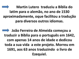 Martin Lutero traduziu a Bíblia do
latim para o alemão, no ano de 1530
aproximadamente, oque facilitou a tradução
para diversos outros idiomas.
João Ferreira de Almeida começou a
traduzir a Bíblia para o português em 1642,
com apenas 14 anos de idade e dedicou
toda a sua vida a este projeto. Morreu em
1691, aos 63 anos traduzindo o livro de
Ezequiel.
 