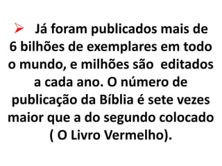  Já foram publicados mais de
6 bilhões de exemplares em todo
o mundo, e milhões são editados
a cada ano. O número de
publicação da Bíblia é sete vezes
maior que a do segundo colocado
( O Livro Vermelho).
 