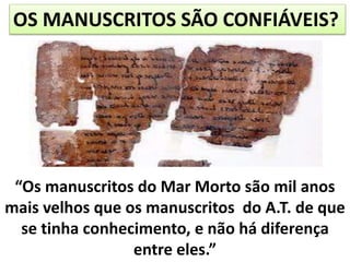 OS MANUSCRITOS SÃO CONFIÁVEIS?
“Os manuscritos do Mar Morto são mil anos
mais velhos que os manuscritos do A.T. de que
se tinha conhecimento, e não há diferença
entre eles.”
 